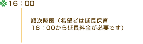 16：00 ・順次降園（希望者は延長保育 18：00から延長料金が必要です）