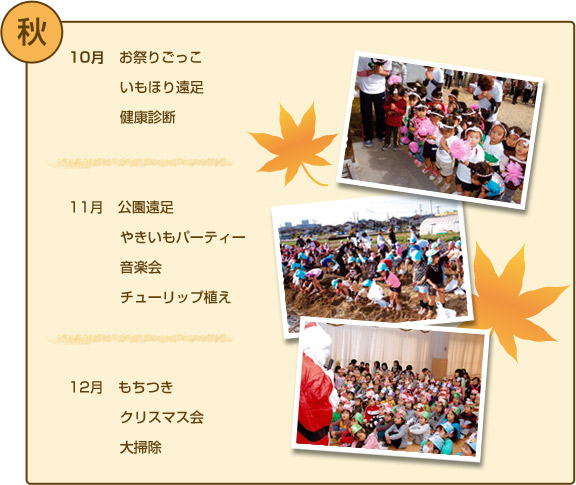 秋の行事 １０月/お祭りごっこ・いもほり遠足・健康診断 １１月/公園遠足・やきいもパーティー・音楽会・チューリップ植え １２月/もちつき・クリスマス会・大掃除